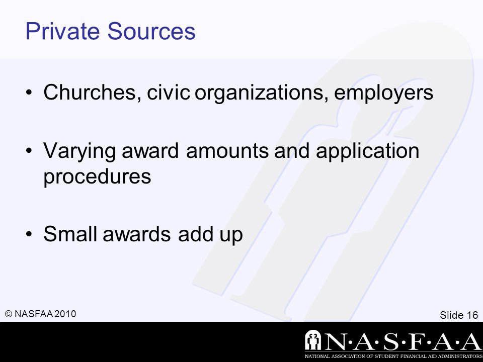 Slide 16 © NASFAA 2010 Private Sources Churches, civic organizations, employers Varying award amounts and application procedures Small awards add up