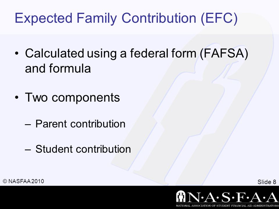 Slide 8 © NASFAA 2010 Expected Family Contribution (EFC) Calculated using a federal form (FAFSA) and formula Two components –Parent contribution –Student contribution