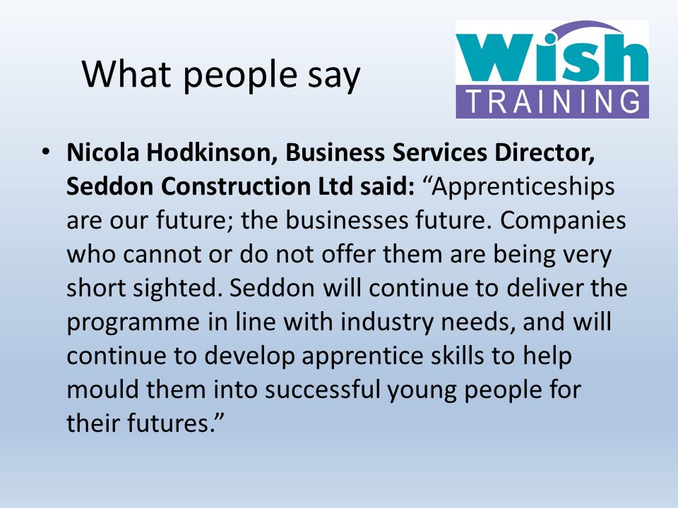 What people say Nicola Hodkinson, Business Services Director, Seddon Construction Ltd said: Apprenticeships are our future; the businesses future.