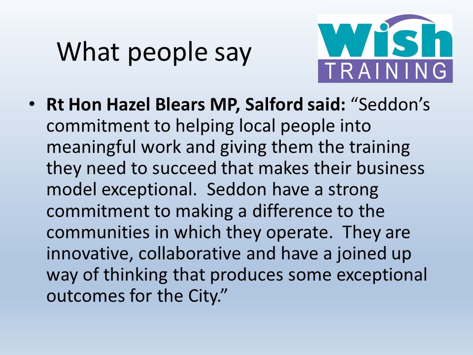 What people say Rt Hon Hazel Blears MP, Salford said: Seddon’s commitment to helping local people into meaningful work and giving them the training they need to succeed that makes their business model exceptional.