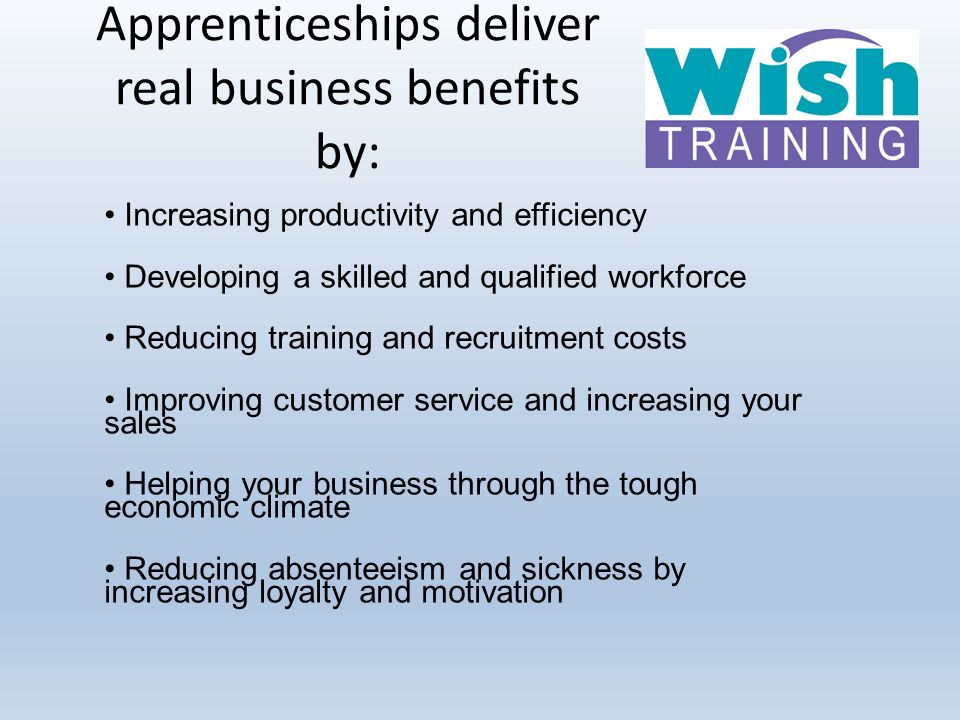 Apprenticeships deliver real business benefits by: Increasing productivity and efficiency Developing a skilled and qualified workforce Reducing training and recruitment costs Improving customer service and increasing your sales Helping your business through the tough economic climate Reducing absenteeism and sickness by increasing loyalty and motivation