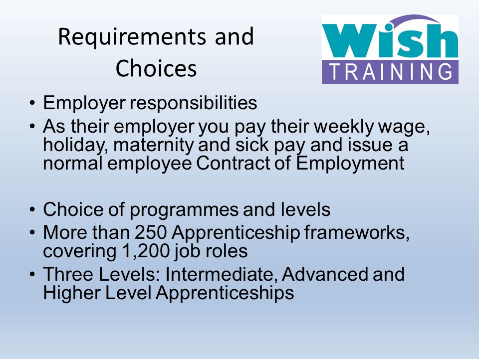 Requirements and Choices Employer responsibilities As their employer you pay their weekly wage, holiday, maternity and sick pay and issue a normal employee Contract of Employment Choice of programmes and levels More than 250 Apprenticeship frameworks, covering 1,200 job roles Three Levels: Intermediate, Advanced and Higher Level Apprenticeships