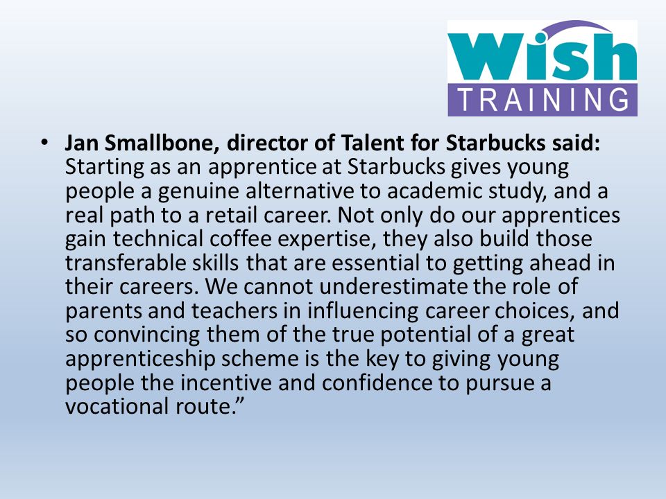 Jan Smallbone, director of Talent for Starbucks said: Starting as an apprentice at Starbucks gives young people a genuine alternative to academic study, and a real path to a retail career.