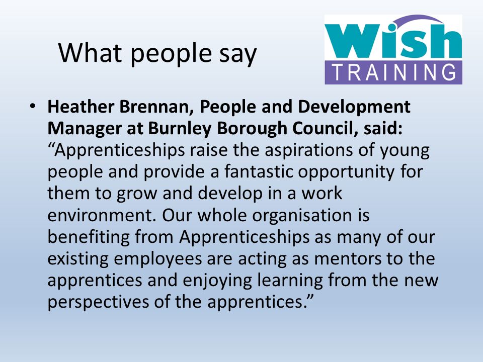 What people say Heather Brennan, People and Development Manager at Burnley Borough Council, said: Apprenticeships raise the aspirations of young people and provide a fantastic opportunity for them to grow and develop in a work environment.