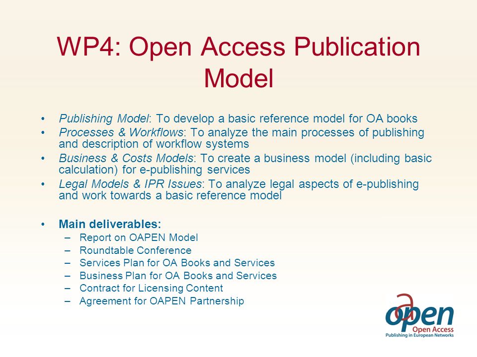 WP4: Open Access Publication Model Publishing Model: To develop a basic reference model for OA books Processes & Workflows: To analyze the main processes of publishing and description of workflow systems Business & Costs Models: To create a business model (including basic calculation) for e-publishing services Legal Models & IPR Issues: To analyze legal aspects of e-publishing and work towards a basic reference model Main deliverables: –Report on OAPEN Model –Roundtable Conference –Services Plan for OA Books and Services –Business Plan for OA Books and Services –Contract for Licensing Content –Agreement for OAPEN Partnership