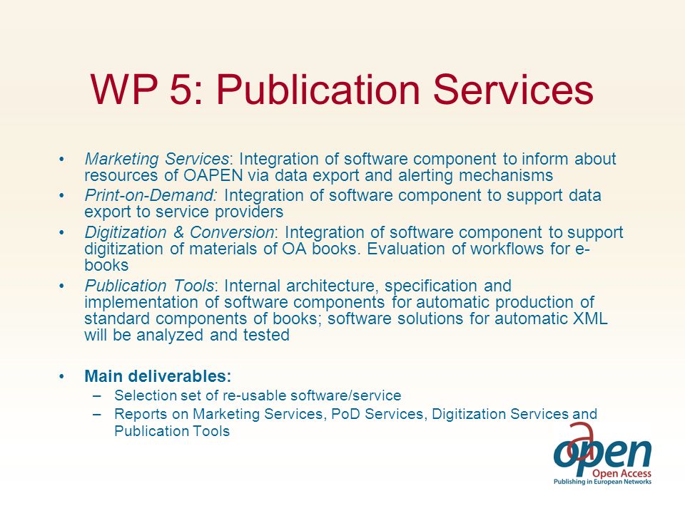 WP 5: Publication Services Marketing Services: Integration of software component to inform about resources of OAPEN via data export and alerting mechanisms Print-on-Demand: Integration of software component to support data export to service providers Digitization & Conversion: Integration of software component to support digitization of materials of OA books.