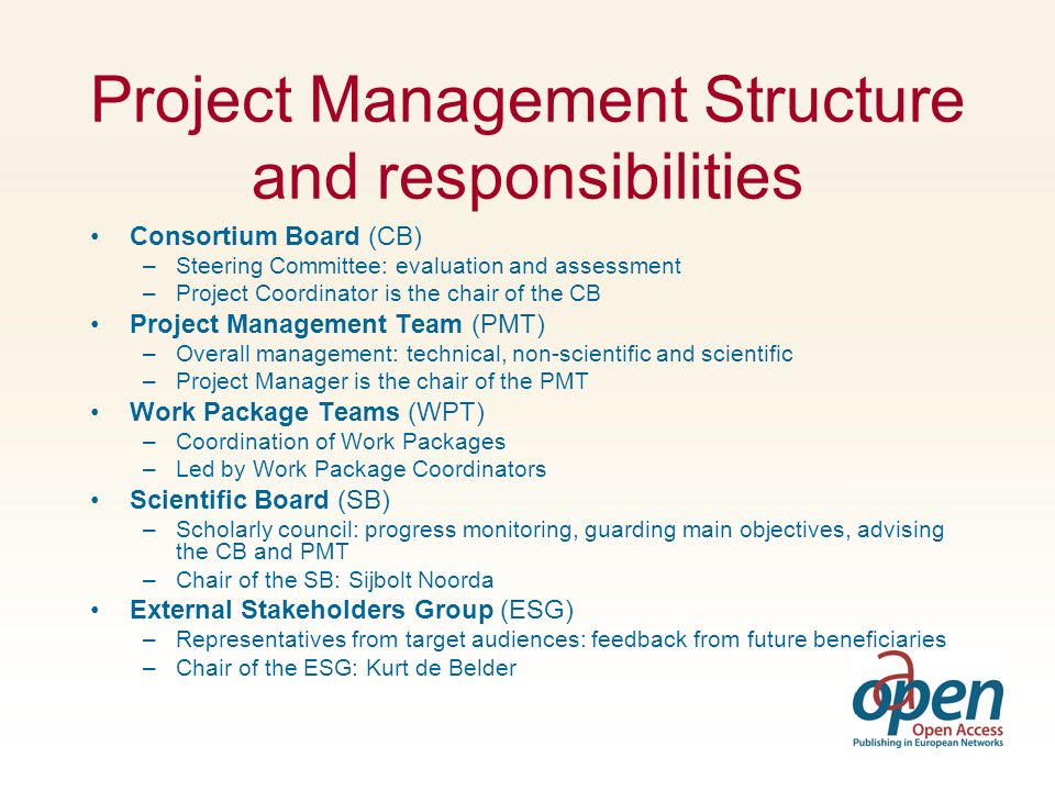 Project Management Structure and responsibilities Consortium Board (CB) –Steering Committee: evaluation and assessment –Project Coordinator is the chair of the CB Project Management Team (PMT) –Overall management: technical, non-scientific and scientific –Project Manager is the chair of the PMT Work Package Teams (WPT) –Coordination of Work Packages –Led by Work Package Coordinators Scientific Board (SB) –Scholarly council: progress monitoring, guarding main objectives, advising the CB and PMT –Chair of the SB: Sijbolt Noorda External Stakeholders Group (ESG) –Representatives from target audiences: feedback from future beneficiaries –Chair of the ESG: Kurt de Belder