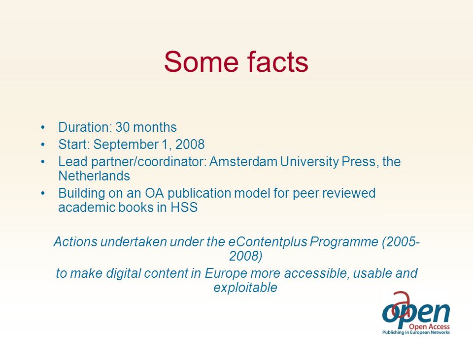 Some facts Duration: 30 months Start: September 1, 2008 Lead partner/coordinator: Amsterdam University Press, the Netherlands Building on an OA publication model for peer reviewed academic books in HSS Actions undertaken under the eContentplus Programme ( ) to make digital content in Europe more accessible, usable and exploitable