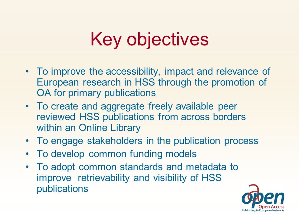 Key objectives To improve the accessibility, impact and relevance of European research in HSS through the promotion of OA for primary publications To create and aggregate freely available peer reviewed HSS publications from across borders within an Online Library To engage stakeholders in the publication process To develop common funding models To adopt common standards and metadata to improve retrievability and visibility of HSS publications