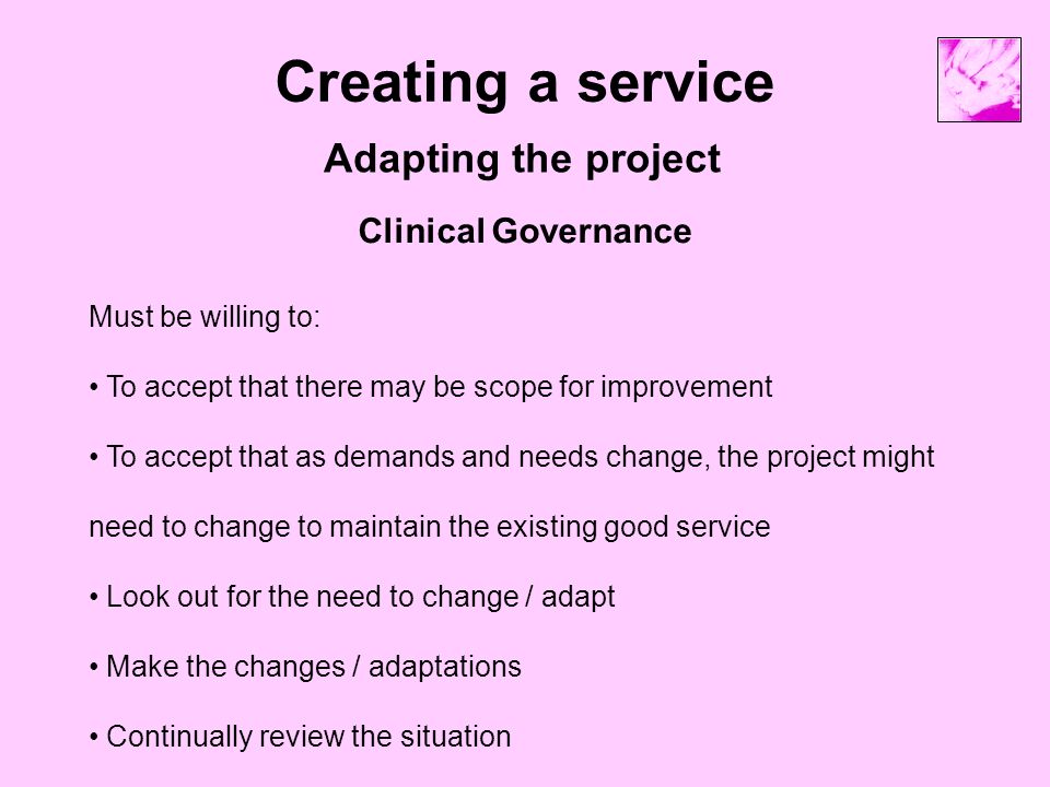 Creating a service Adapting the project Clinical Governance Must be willing to: To accept that there may be scope for improvement To accept that as demands and needs change, the project might need to change to maintain the existing good service Look out for the need to change / adapt Make the changes / adaptations Continually review the situation