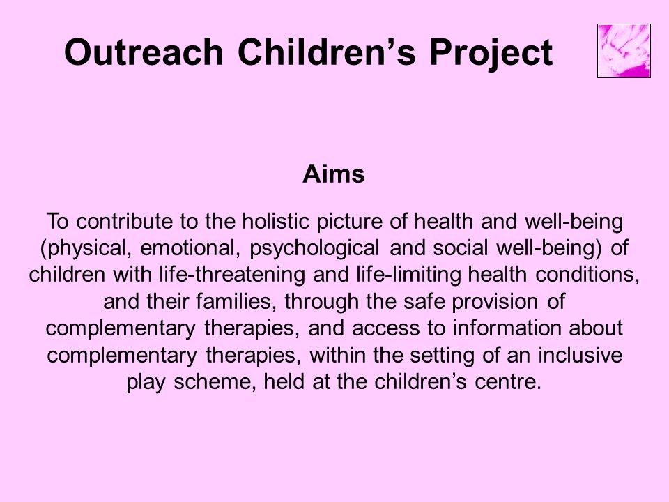 Outreach Children’s Project Aims To contribute to the holistic picture of health and well-being (physical, emotional, psychological and social well-being) of children with life-threatening and life-limiting health conditions, and their families, through the safe provision of complementary therapies, and access to information about complementary therapies, within the setting of an inclusive play scheme, held at the children’s centre.