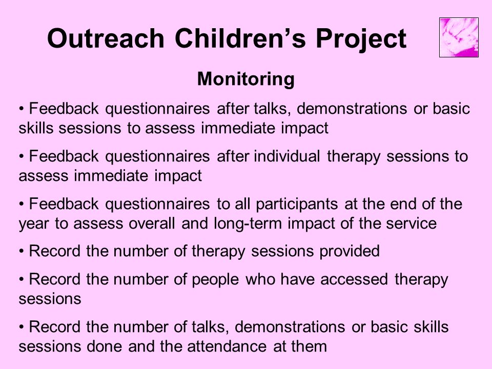 Outreach Children’s Project Monitoring Feedback questionnaires after talks, demonstrations or basic skills sessions to assess immediate impact Feedback questionnaires after individual therapy sessions to assess immediate impact Feedback questionnaires to all participants at the end of the year to assess overall and long-term impact of the service Record the number of therapy sessions provided Record the number of people who have accessed therapy sessions Record the number of talks, demonstrations or basic skills sessions done and the attendance at them