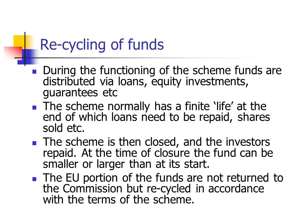 Re-cycling of funds During the functioning of the scheme funds are distributed via loans, equity investments, guarantees etc The scheme normally has a finite ‘life’ at the end of which loans need to be repaid, shares sold etc.