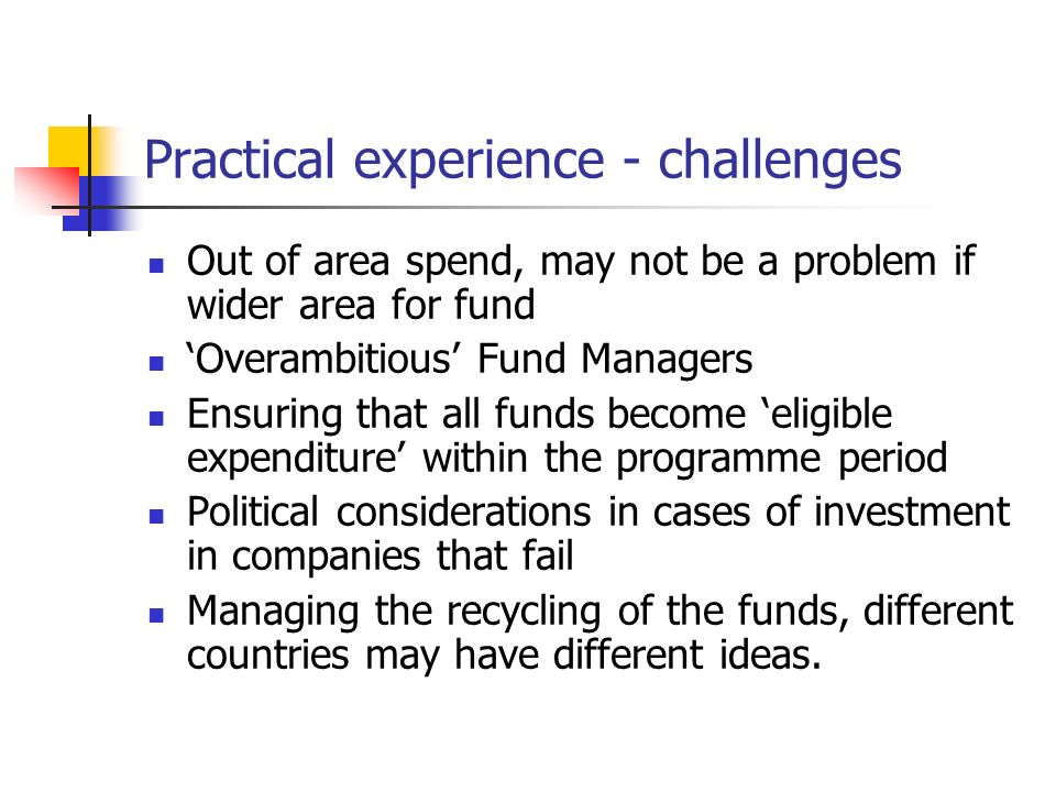 Practical experience - challenges Out of area spend, may not be a problem if wider area for fund ‘Overambitious’ Fund Managers Ensuring that all funds become ‘eligible expenditure’ within the programme period Political considerations in cases of investment in companies that fail Managing the recycling of the funds, different countries may have different ideas.