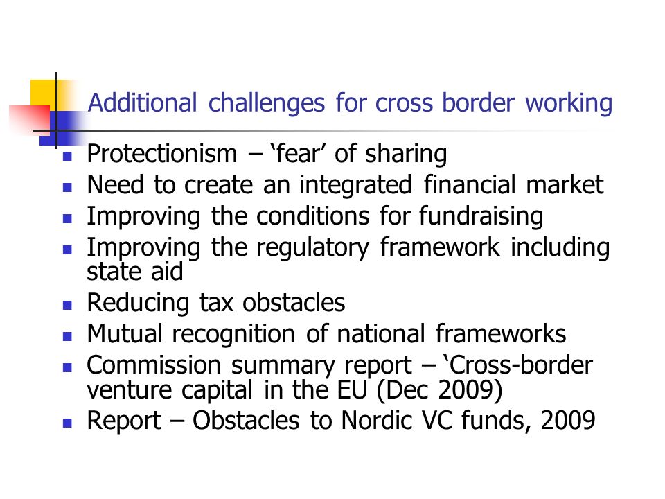 Additional challenges for cross border working Protectionism – ‘fear’ of sharing Need to create an integrated financial market Improving the conditions for fundraising Improving the regulatory framework including state aid Reducing tax obstacles Mutual recognition of national frameworks Commission summary report – ‘Cross-border venture capital in the EU (Dec 2009) Report – Obstacles to Nordic VC funds, 2009