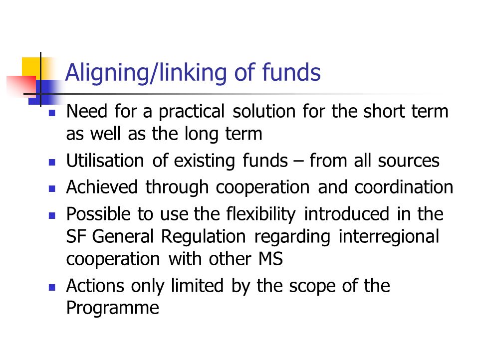 Aligning/linking of funds Need for a practical solution for the short term as well as the long term Utilisation of existing funds – from all sources Achieved through cooperation and coordination Possible to use the flexibility introduced in the SF General Regulation regarding interregional cooperation with other MS Actions only limited by the scope of the Programme