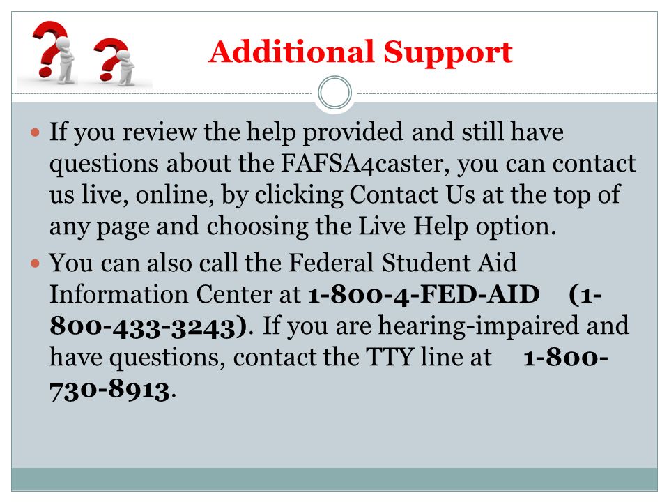 Additional Support If you review the help provided and still have questions about the FAFSA4caster, you can contact us live, online, by clicking Contact Us at the top of any page and choosing the Live Help option.