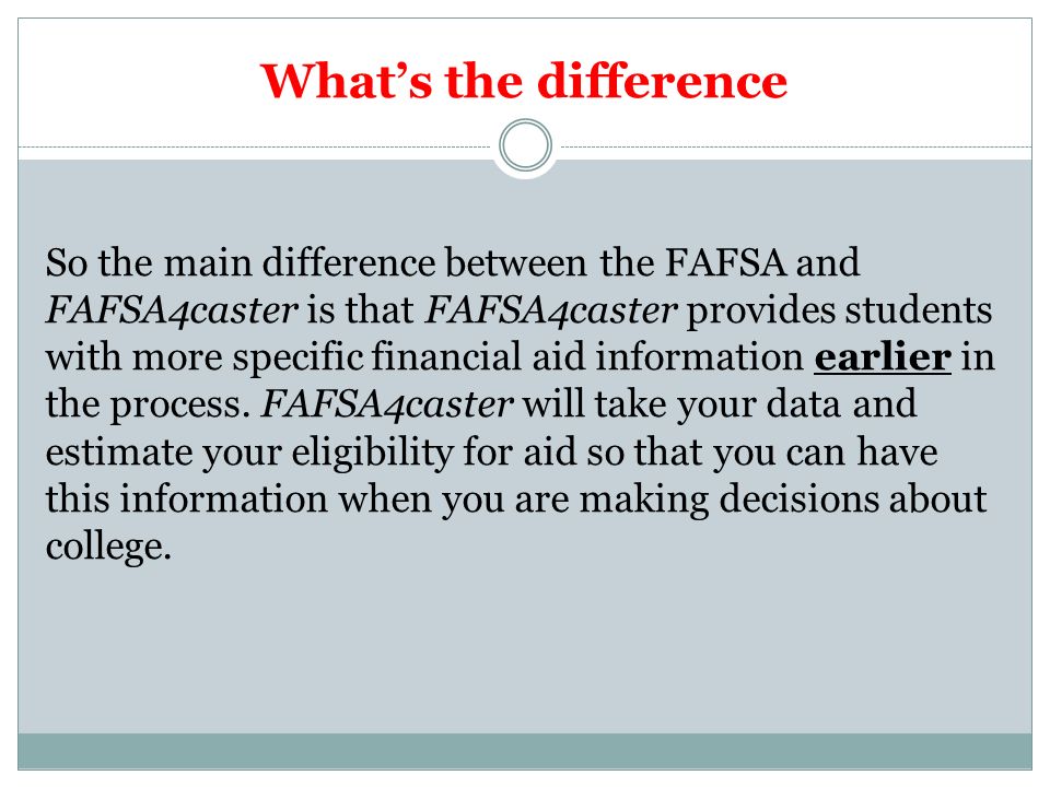 What’s the difference So the main difference between the FAFSA and FAFSA4caster is that FAFSA4caster provides students with more specific financial aid information earlier in the process.