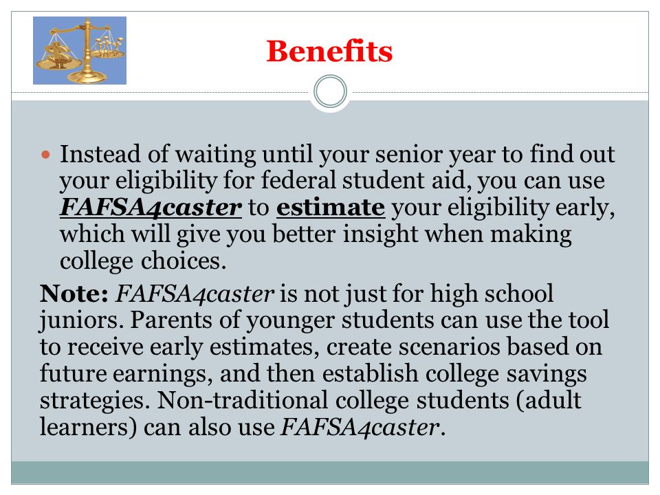 Benefits Instead of waiting until your senior year to find out your eligibility for federal student aid, you can use FAFSA4caster to estimate your eligibility early, which will give you better insight when making college choices.