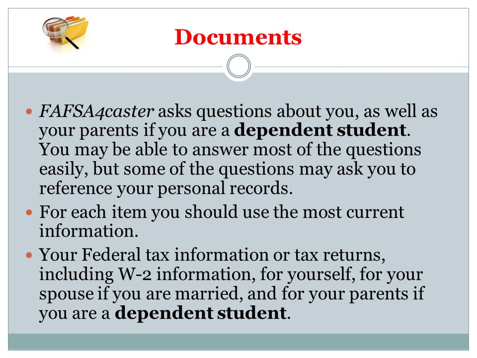 Documents FAFSA4caster asks questions about you, as well as your parents if you are a dependent student.