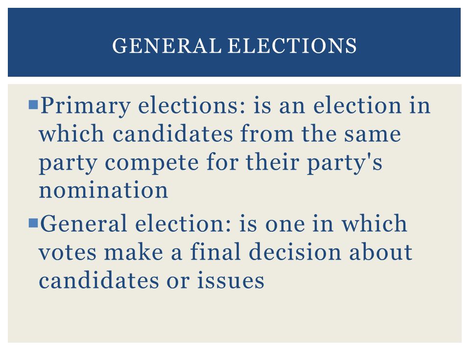  Primary elections: is an election in which candidates from the same party compete for their party s nomination  General election: is one in which votes make a final decision about candidates or issues GENERAL ELECTIONS