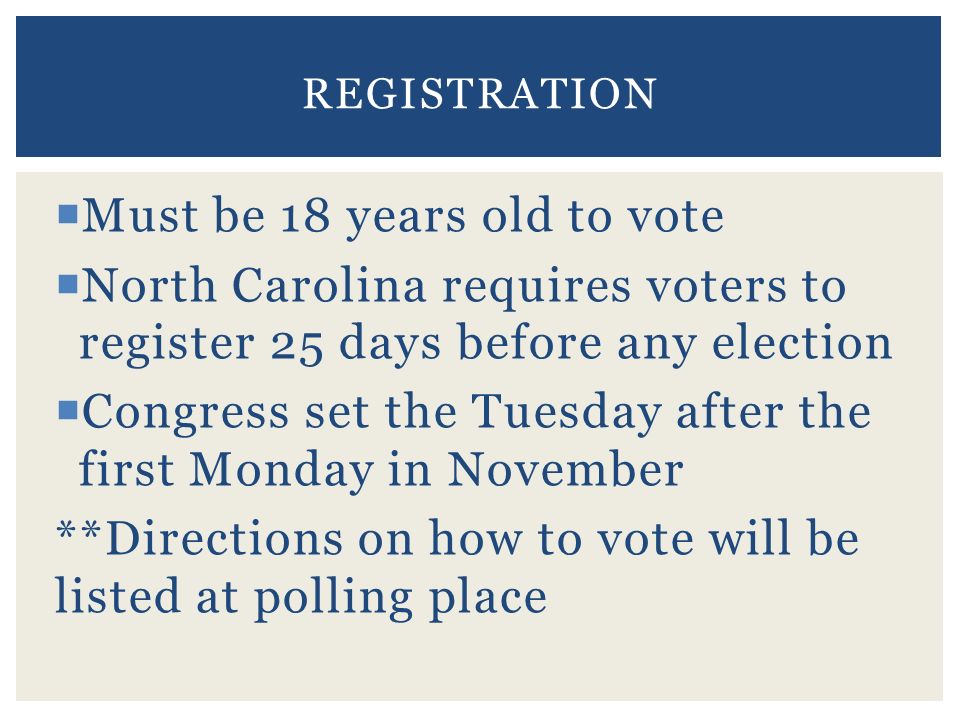  Must be 18 years old to vote  North Carolina requires voters to register 25 days before any election  Congress set the Tuesday after the first Monday in November **Directions on how to vote will be listed at polling place REGISTRATION