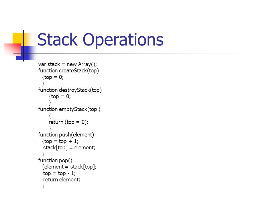 Stack Operations var stack = new Array(); function createStack(top) {top = 0; } function destroyStack(top) {top = 0; } function emptyStack(top ) { return (top = 0); } function push(element) {top = top + 1; stack[top] = element; } function pop() {element = stack[top]; top = top - 1; return element; }