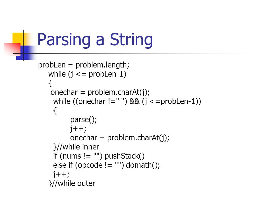 Parsing a String probLen = problem.length; while (j <= probLen-1) { onechar = problem.charAt(j); while ((onechar != ) && (j <=probLen-1)) { parse(); j++; onechar = problem.charAt(j); }//while inner if (nums != ) pushStack() else if (opcode != ) domath(); j++; }//while outer