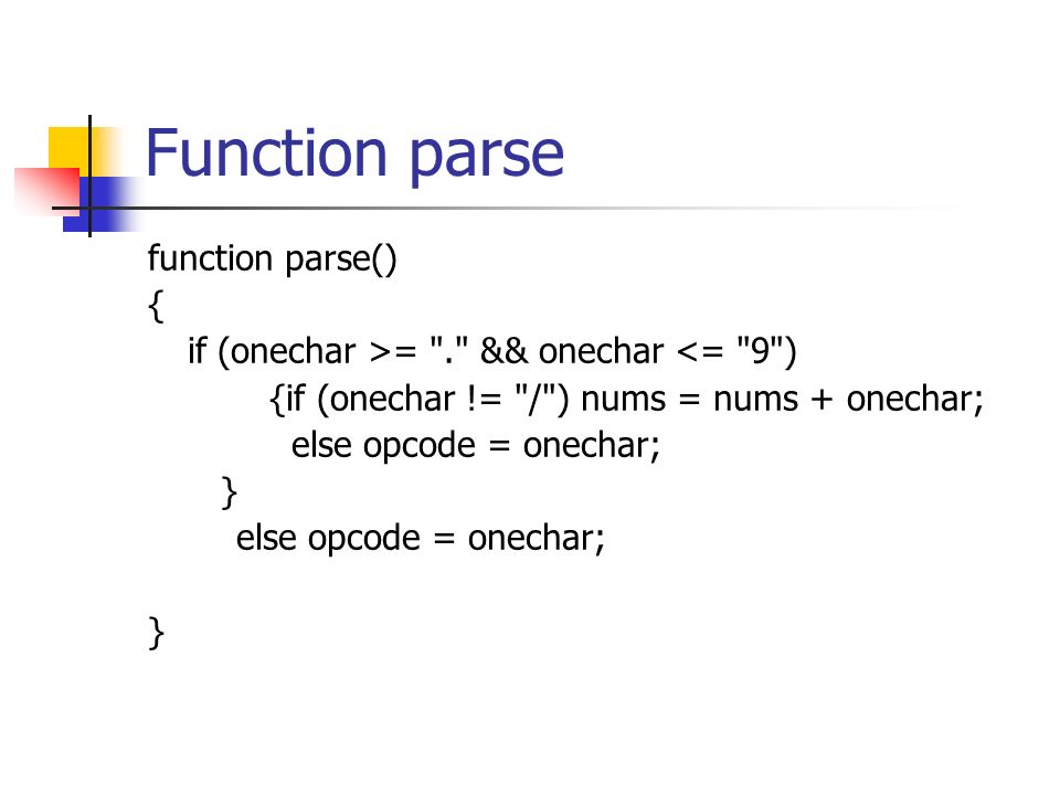 Function parse function parse() { if (onechar >= . && onechar <= 9 ) {if (onechar != / ) nums = nums + onechar; else opcode = onechar; } else opcode = onechar; }