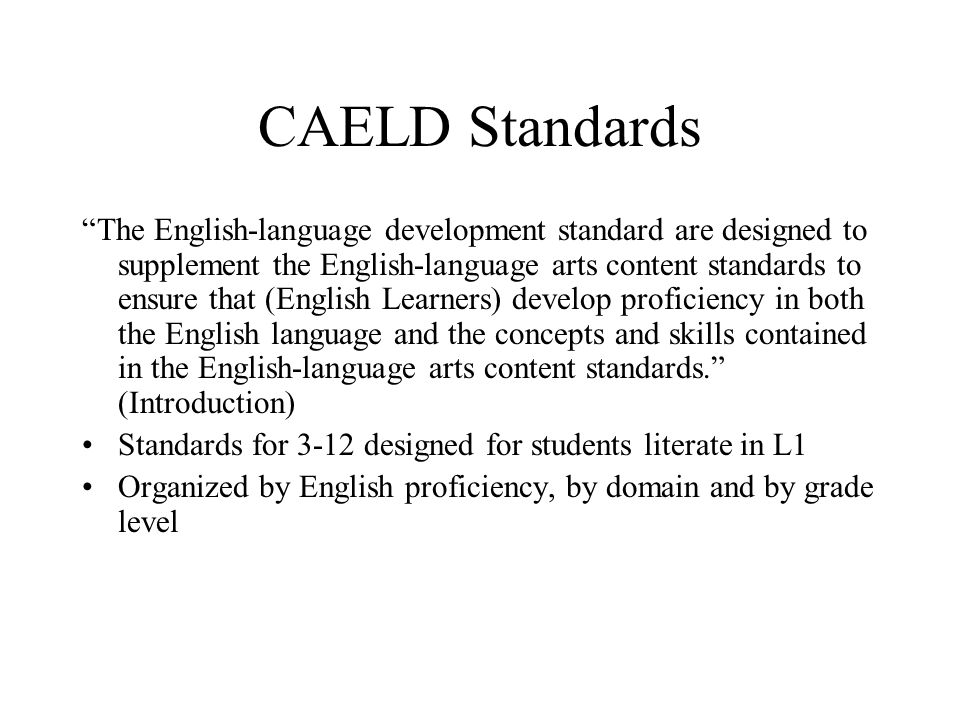 CAELD Standards The English-language development standard are designed to supplement the English-language arts content standards to ensure that (English Learners) develop proficiency in both the English language and the concepts and skills contained in the English-language arts content standards. (Introduction) Standards for 3-12 designed for students literate in L1 Organized by English proficiency, by domain and by grade level