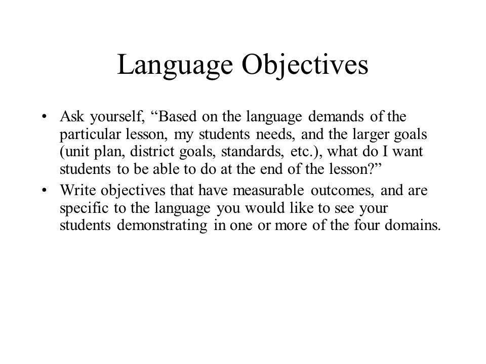 Language Objectives Ask yourself, Based on the language demands of the particular lesson, my students needs, and the larger goals (unit plan, district goals, standards, etc.), what do I want students to be able to do at the end of the lesson Write objectives that have measurable outcomes, and are specific to the language you would like to see your students demonstrating in one or more of the four domains.
