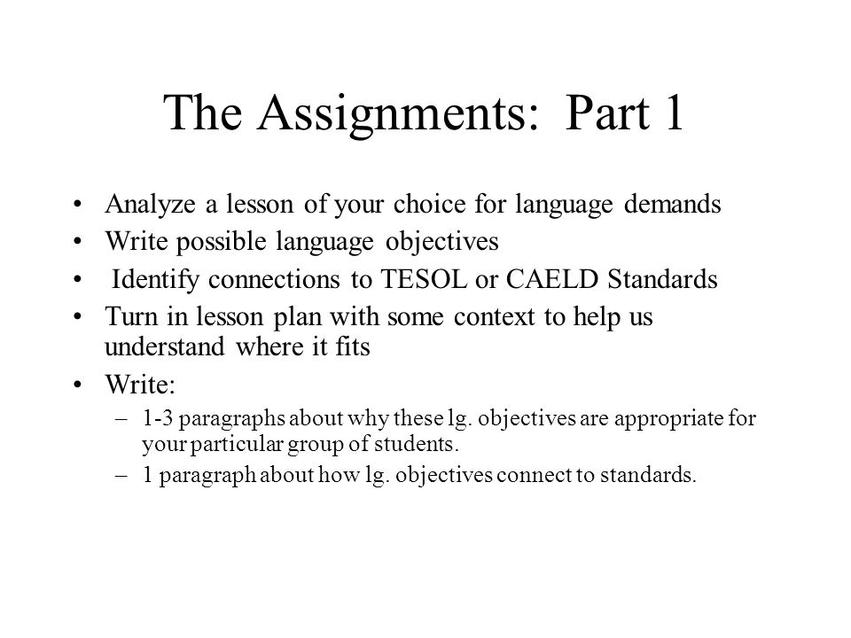 The Assignments: Part 1 Analyze a lesson of your choice for language demands Write possible language objectives Identify connections to TESOL or CAELD Standards Turn in lesson plan with some context to help us understand where it fits Write: –1-3 paragraphs about why these lg.