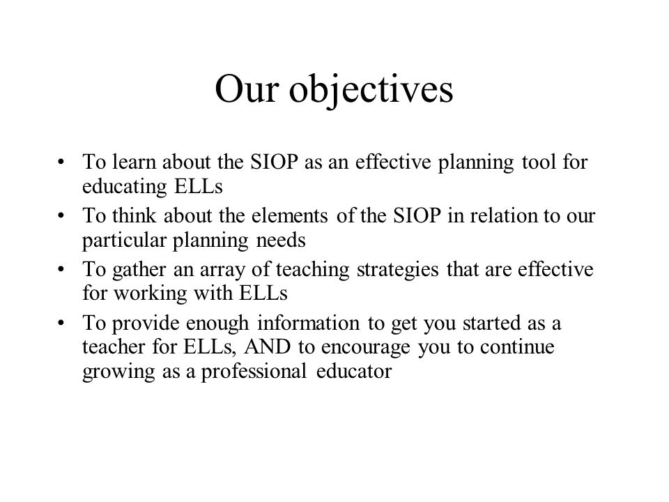 Our objectives To learn about the SIOP as an effective planning tool for educating ELLs To think about the elements of the SIOP in relation to our particular planning needs To gather an array of teaching strategies that are effective for working with ELLs To provide enough information to get you started as a teacher for ELLs, AND to encourage you to continue growing as a professional educator