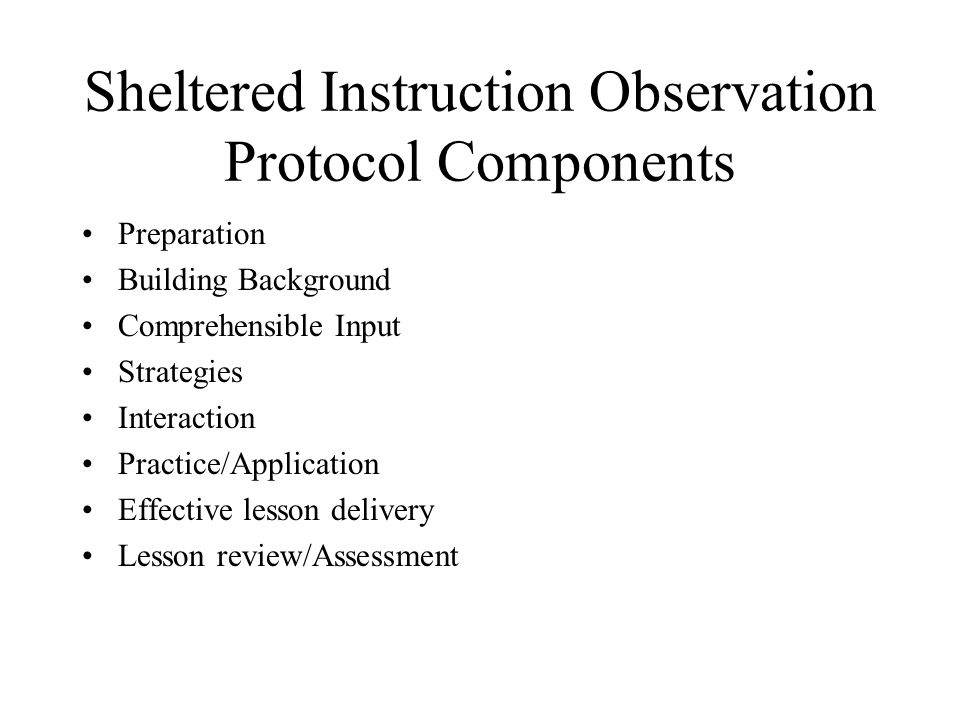 Sheltered Instruction Observation Protocol Components Preparation Building Background Comprehensible Input Strategies Interaction Practice/Application Effective lesson delivery Lesson review/Assessment