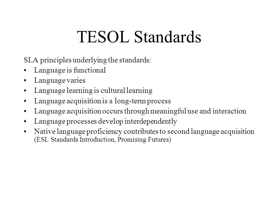 TESOL Standards SLA principles underlying the standards: Language is functional Language varies Language learning is cultural learning Language acquisition is a long-term process Language acquisition occurs through meaningful use and interaction Language processes develop interdependently Native language proficiency contributes to second language acquisition (ESL Standards Introduction, Promising Futures)