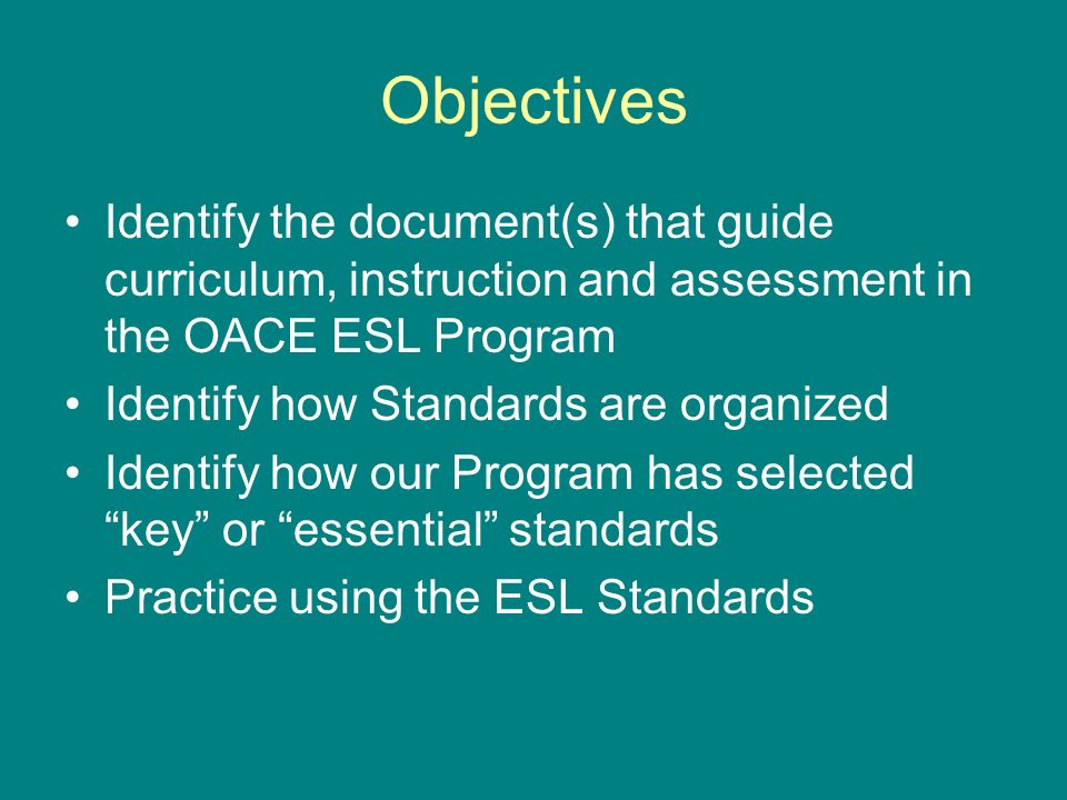 Objectives Identify the document(s) that guide curriculum, instruction and assessment in the OACE ESL Program Identify how Standards are organized Identify how our Program has selected key or essential standards Practice using the ESL Standards