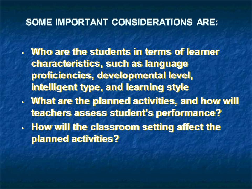 SOME IMPORTANT CONSIDERATIONS ARE: Who are the students in terms of learner characteristics, such as language proficiencies, developmental level, intelligent type, and learning style What are the planned activities, and how will teachers assess student’s performance.