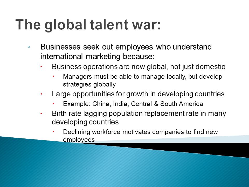 The global talent war: ◦ Businesses seek out employees who understand international marketing because:  Business operations are now global, not just domestic  Managers must be able to manage locally, but develop strategies globally  Large opportunities for growth in developing countries  Example: China, India, Central & South America  Birth rate lagging population replacement rate in many developing countries  Declining workforce motivates companies to find new employees