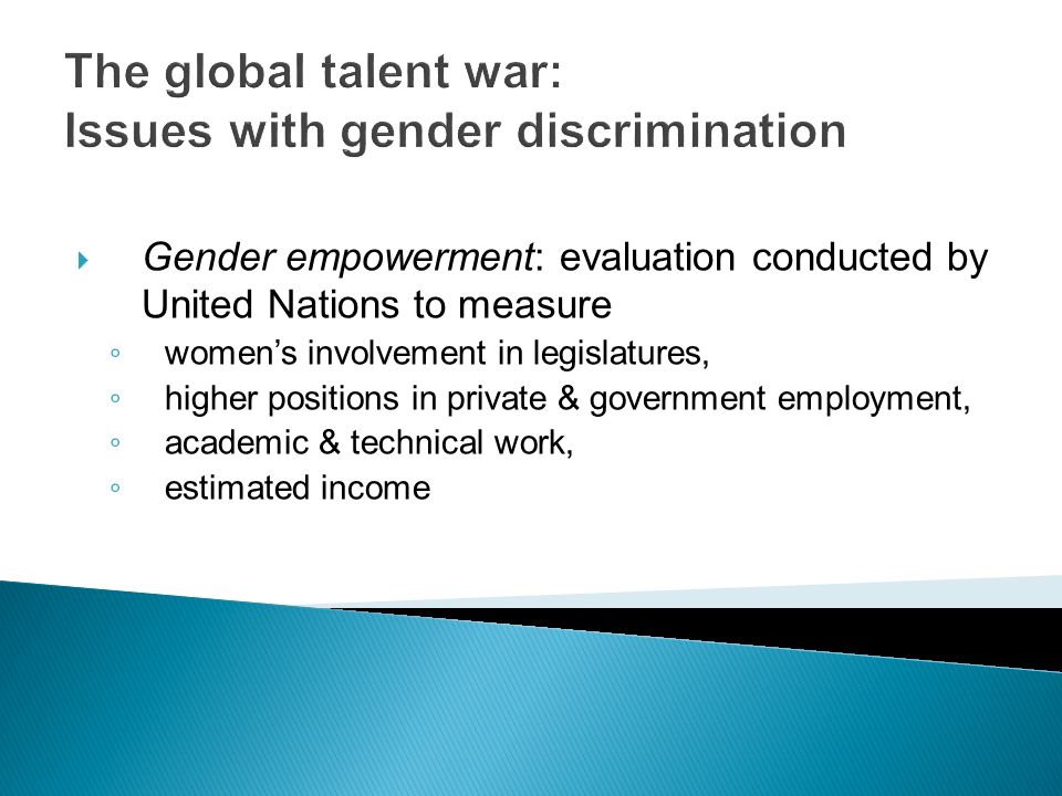The global talent war: Issues with gender discrimination  Gender empowerment: evaluation conducted by United Nations to measure ◦ women’s involvement in legislatures, ◦ higher positions in private & government employment, ◦ academic & technical work, ◦ estimated income