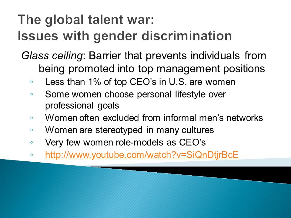 The global talent war: Issues with gender discrimination Glass ceiling: Barrier that prevents individuals from being promoted into top management positions ◦ Less than 1% of top CEO’s in U.S.