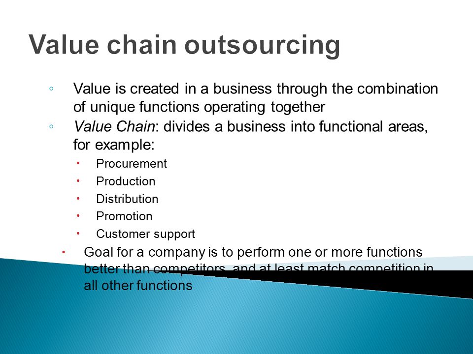 Value chain outsourcing ◦ Value is created in a business through the combination of unique functions operating together ◦ Value Chain: divides a business into functional areas, for example:  Procurement  Production  Distribution  Promotion  Customer support  Goal for a company is to perform one or more functions better than competitors, and at least match competition in all other functions
