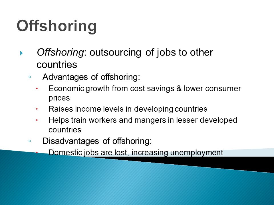 Offshoring  Offshoring: outsourcing of jobs to other countries ◦ Advantages of offshoring:  Economic growth from cost savings & lower consumer prices  Raises income levels in developing countries  Helps train workers and mangers in lesser developed countries ◦ Disadvantages of offshoring:  Domestic jobs are lost, increasing unemployment