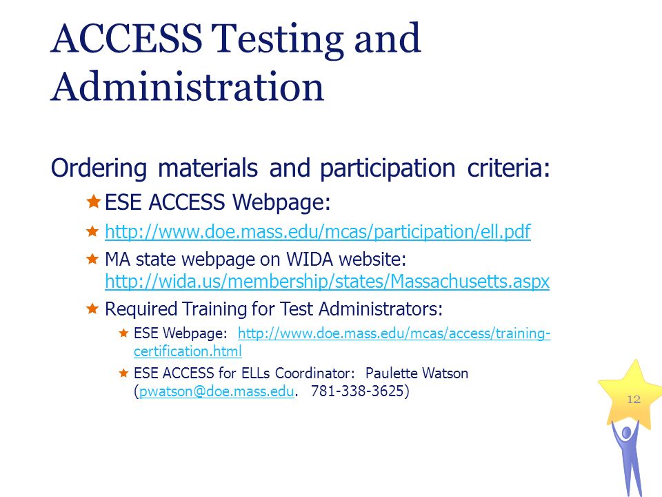ACCESS Testing and Administration Ordering materials and participation criteria:  ESE ACCESS Webpage:       MA state webpage on WIDA website:      Required Training for Test Administrators:  ESE Webpage:   certification.htmlhttp://  certification.html  ESE ACCESS for ELLs Coordinator: Paulette Watson