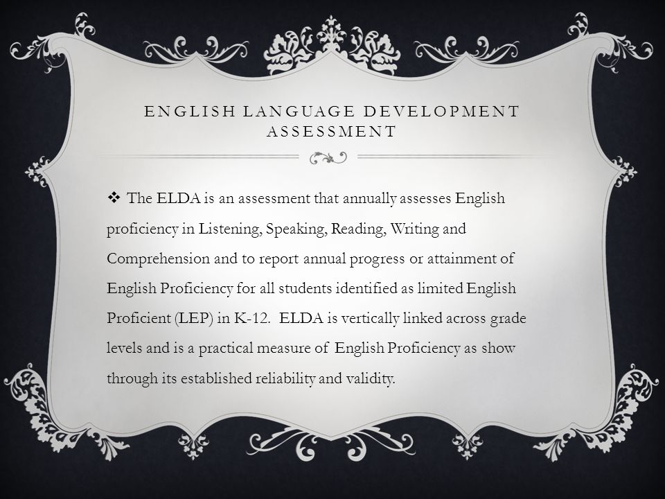 ENGLISH LANGUAGE DEVELOPMENT ASSESSMENT  The ELDA is an assessment that annually assesses English proficiency in Listening, Speaking, Reading, Writing and Comprehension and to report annual progress or attainment of English Proficiency for all students identified as limited English Proficient (LEP) in K-12.