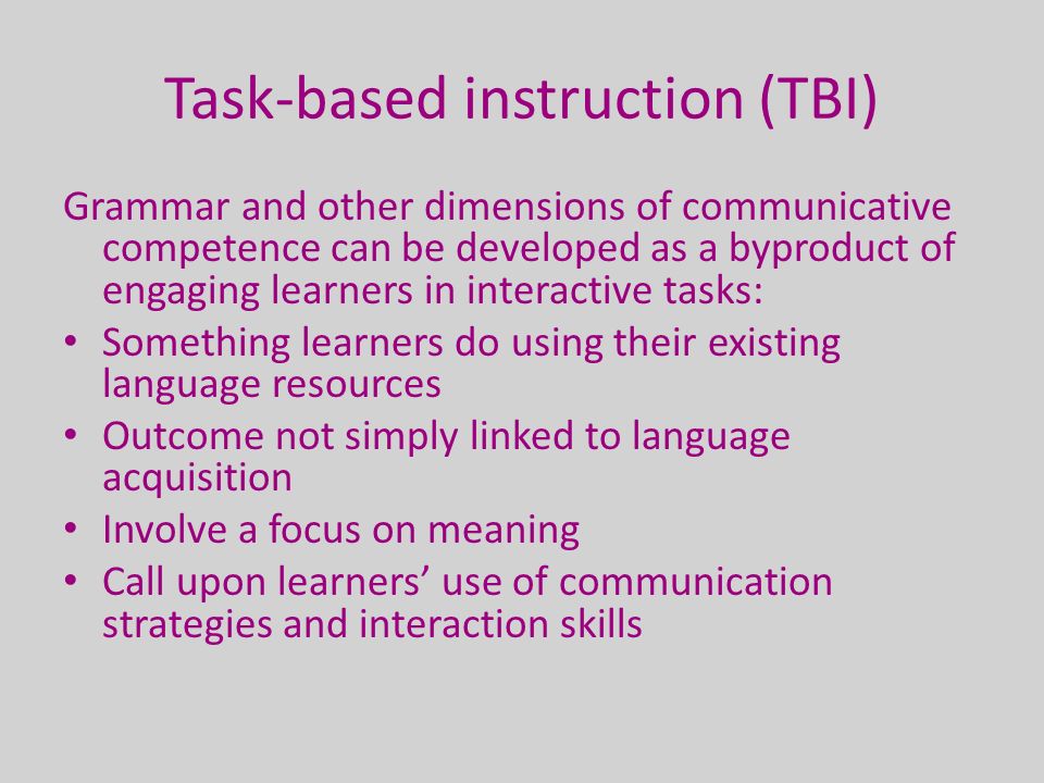 Task-based instruction (TBI) Grammar and other dimensions of communicative competence can be developed as a byproduct of engaging learners in interactive tasks: Something learners do using their existing language resources Outcome not simply linked to language acquisition Involve a focus on meaning Call upon learners’ use of communication strategies and interaction skills