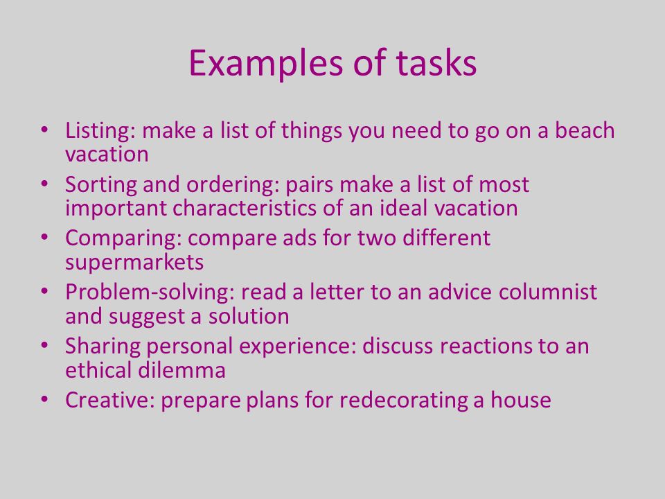 Examples of tasks Listing: make a list of things you need to go on a beach vacation Sorting and ordering: pairs make a list of most important characteristics of an ideal vacation Comparing: compare ads for two different supermarkets Problem-solving: read a letter to an advice columnist and suggest a solution Sharing personal experience: discuss reactions to an ethical dilemma Creative: prepare plans for redecorating a house
