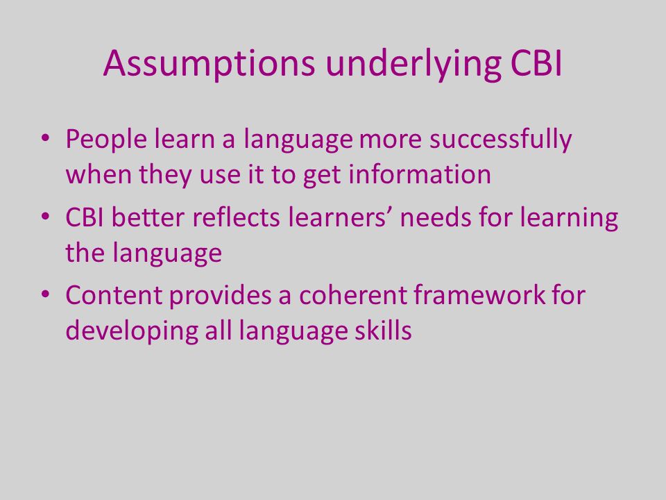 Assumptions underlying CBI People learn a language more successfully when they use it to get information CBI better reflects learners’ needs for learning the language Content provides a coherent framework for developing all language skills