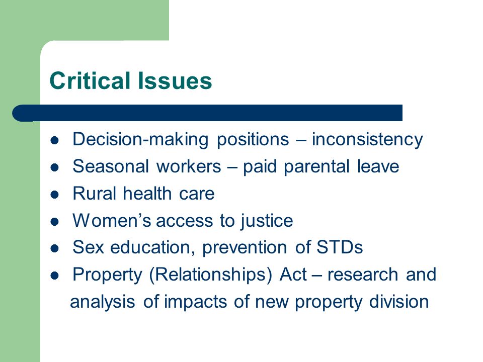 Critical Issues Decision-making positions – inconsistency Seasonal workers – paid parental leave Rural health care Women’s access to justice Sex education, prevention of STDs Property (Relationships) Act – research and analysis of impacts of new property division
