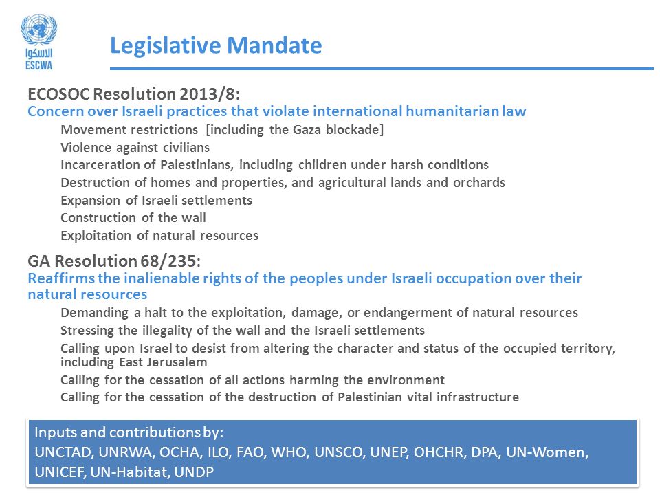 Legislative Mandate ECOSOC Resolution 2013/8: Concern over Israeli practices that violate international humanitarian law Movement restrictions [including the Gaza blockade] Violence against civilians Incarceration of Palestinians, including children under harsh conditions Destruction of homes and properties, and agricultural lands and orchards Expansion of Israeli settlements Construction of the wall Exploitation of natural resources GA Resolution 68/235: Reaffirms the inalienable rights of the peoples under Israeli occupation over their natural resources Demanding a halt to the exploitation, damage, or endangerment of natural resources Stressing the illegality of the wall and the Israeli settlements Calling upon Israel to desist from altering the character and status of the occupied territory, including East Jerusalem Calling for the cessation of all actions harming the environment Calling for the cessation of the destruction of Palestinian vital infrastructure Inputs and contributions by: UNCTAD, UNRWA, OCHA, ILO, FAO, WHO, UNSCO, UNEP, OHCHR, DPA, UN-Women, UNICEF, UN-Habitat, UNDP Inputs and contributions by: UNCTAD, UNRWA, OCHA, ILO, FAO, WHO, UNSCO, UNEP, OHCHR, DPA, UN-Women, UNICEF, UN-Habitat, UNDP