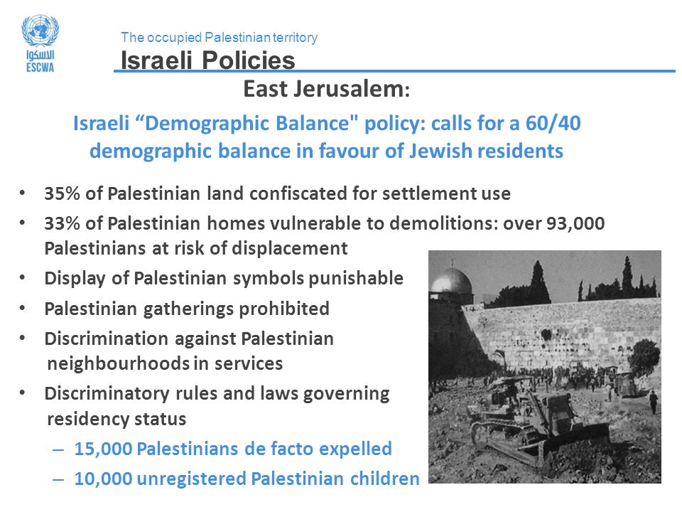 The occupied Palestinian territory Israeli Policies East Jerusalem : Israeli Demographic Balance policy: calls for a 60/40 demographic balance in favour of Jewish residents 35% of Palestinian land confiscated for settlement use 33% of Palestinian homes vulnerable to demolitions: over 93,000 Palestinians at risk of displacement Display of Palestinian symbols punishable Palestinian gatherings prohibited Discrimination against Palestinian neighbourhoods in services Discriminatory rules and laws governing residency status – 15,000 Palestinians de facto expelled – 10,000 unregistered Palestinian children
